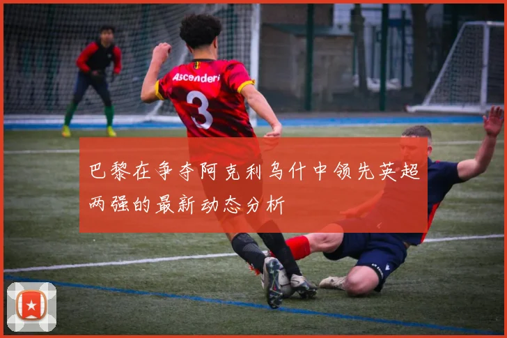 巴黎在争夺阿克利乌什中领先英超两强的最新动态分析
