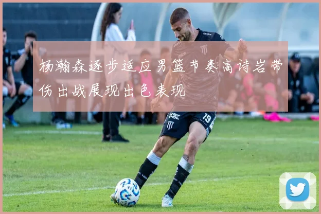 杨瀚森逐步适应男篮节奏高诗岩带伤出战展现出色表现