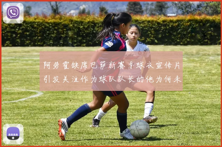 阿劳霍缺席巴萨新赛季球衣宣传片引发关注作为球队队长的他为何未现身