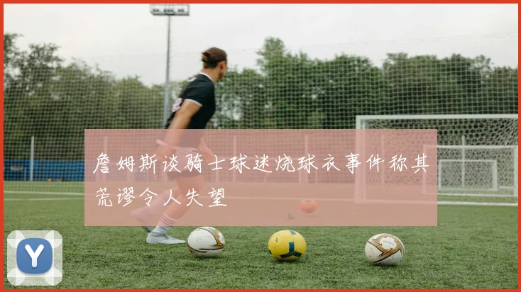 詹姆斯谈骑士球迷烧球衣事件称其荒谬令人失望