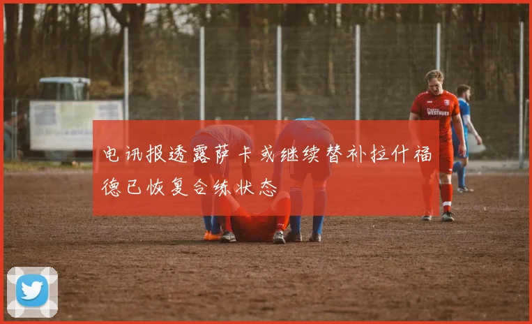 电讯报透露萨卡或继续替补拉什福德已恢复合练状态