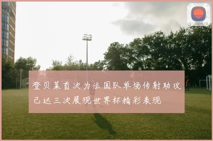 登贝莱首次为法国队单场传射助攻已达三次展现世界杯精彩表现