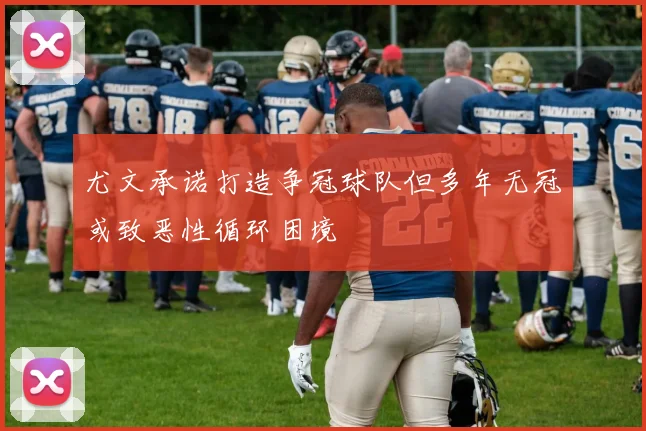 尤文承诺打造争冠球队但多年无冠或致恶性循环困境